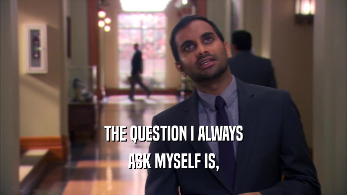THE QUESTION I ALWAYS ASK MYSELF IS, 
