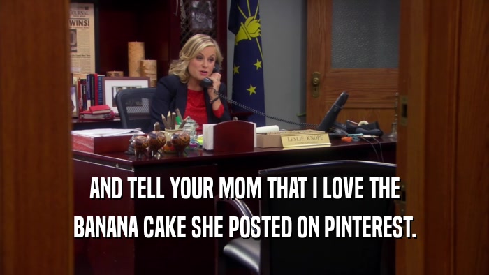 AND TELL YOUR MOM THAT I LOVE THE BANANA CAKE SHE POSTED ON PINTEREST. 