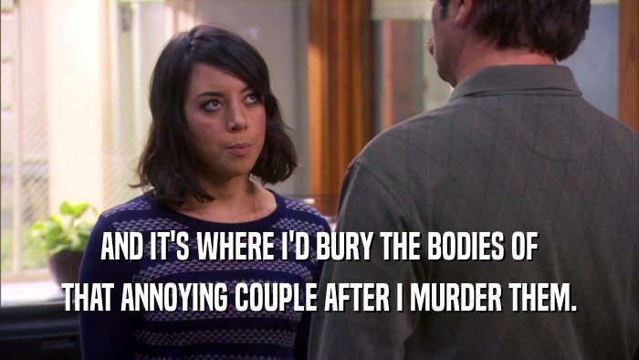 AND IT'S WHERE I'D BURY THE BODIES OF THAT ANNOYING COUPLE AFTER I MURDER THEM. 