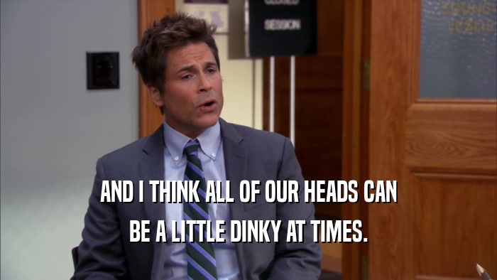 AND I THINK ALL OF OUR HEADS CAN BE A LITTLE DINKY AT TIMES. 
