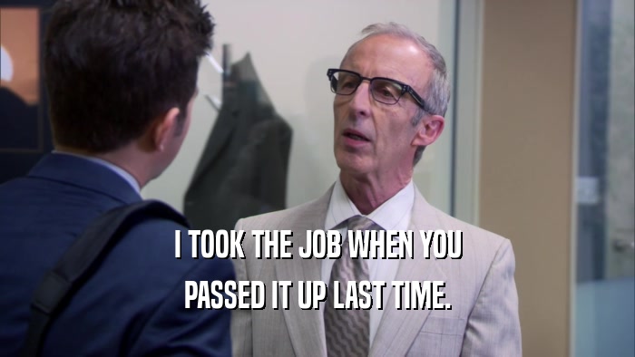 I TOOK THE JOB WHEN YOU PASSED IT UP LAST TIME. 