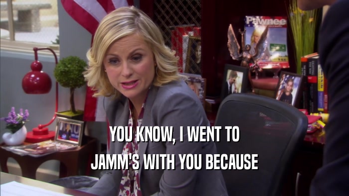 YOU KNOW, I WENT TO JAMM'S WITH YOU BECAUSE 
