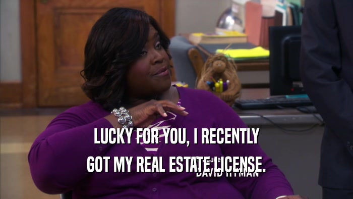 LUCKY FOR YOU, I RECENTLY GOT MY REAL ESTATE LICENSE. 