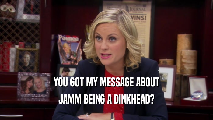 YOU GOT MY MESSAGE ABOUT JAMM BEING A DINKHEAD? 