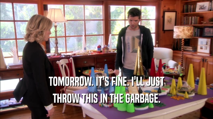 TOMORROW. IT'S FINE. I'LL JUST THROW THIS IN THE GARBAGE. 