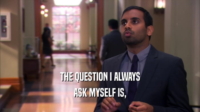 THE QUESTION I ALWAYS ASK MYSELF IS, 