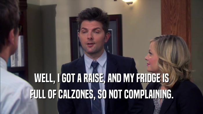 WELL, I GOT A RAISE, AND MY FRIDGE IS FULL OF CALZONES, SO NOT COMPLAINING. 