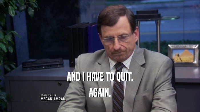 AND I HAVE TO QUIT. AGAIN. 