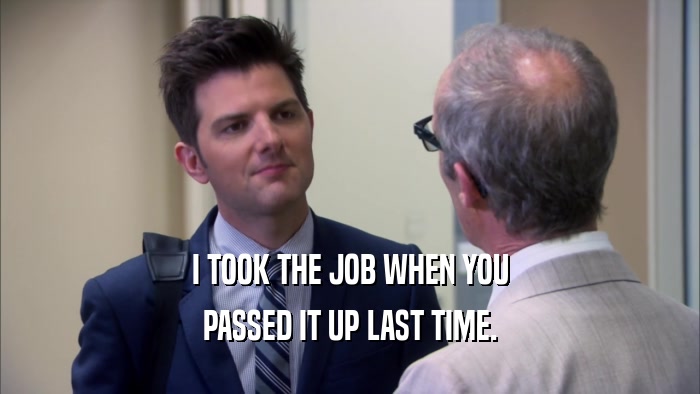 I TOOK THE JOB WHEN YOU PASSED IT UP LAST TIME. 