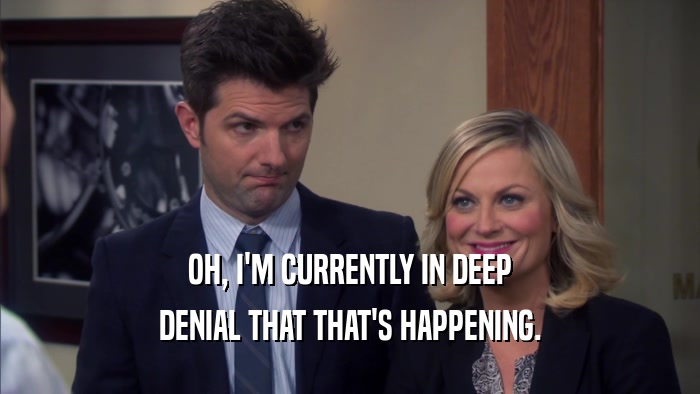OH, I'M CURRENTLY IN DEEP DENIAL THAT THAT'S HAPPENING. 