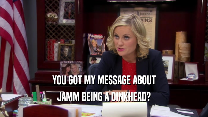 YOU GOT MY MESSAGE ABOUT JAMM BEING A DINKHEAD? 
