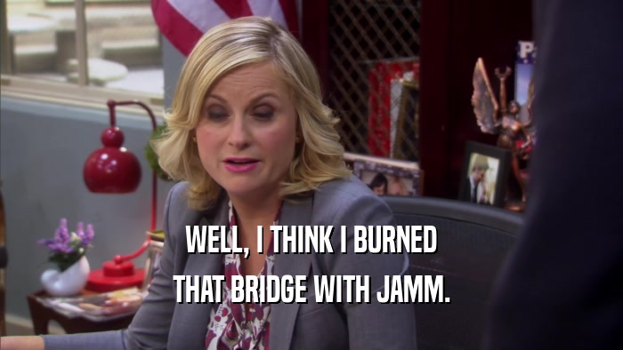WELL, I THINK I BURNED THAT BRIDGE WITH JAMM. 