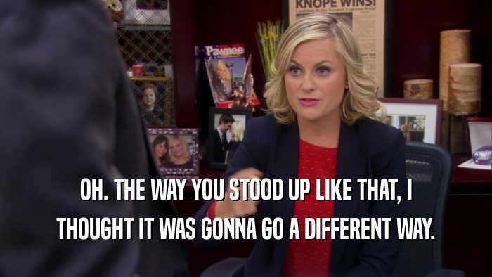OH. THE WAY YOU STOOD UP LIKE THAT, I THOUGHT IT WAS GONNA GO A DIFFERENT WAY. 