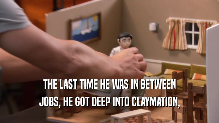 THE LAST TIME HE WAS IN BETWEEN JOBS, HE GOT DEEP INTO CLAYMATION, 