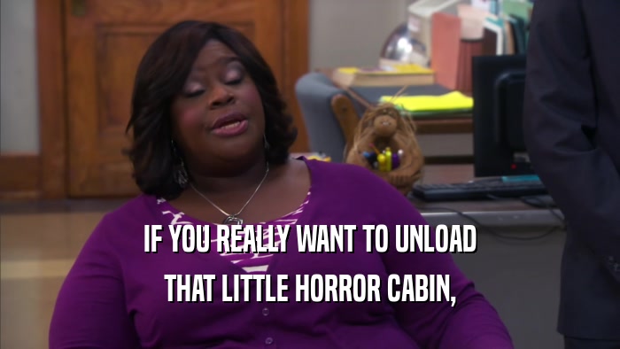 IF YOU REALLY WANT TO UNLOAD THAT LITTLE HORROR CABIN, 