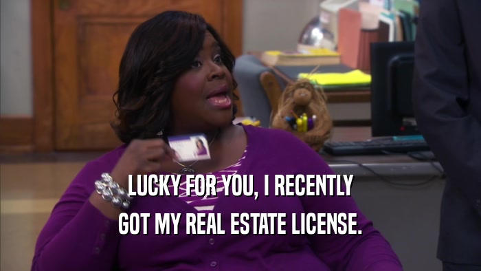 LUCKY FOR YOU, I RECENTLY GOT MY REAL ESTATE LICENSE. 
