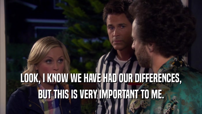 LOOK, I KNOW WE HAVE HAD OUR DIFFERENCES, BUT THIS IS VERY IMPORTANT TO ME. 