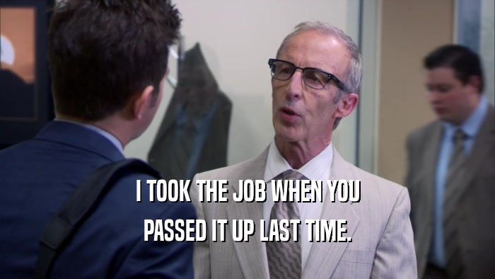 I TOOK THE JOB WHEN YOU PASSED IT UP LAST TIME. 
