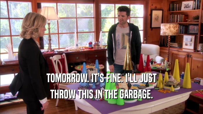 TOMORROW. IT'S FINE. I'LL JUST THROW THIS IN THE GARBAGE. 