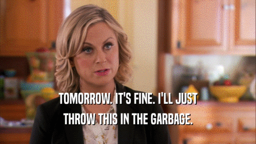 TOMORROW. IT'S FINE. I'LL JUST THROW THIS IN THE GARBAGE. 