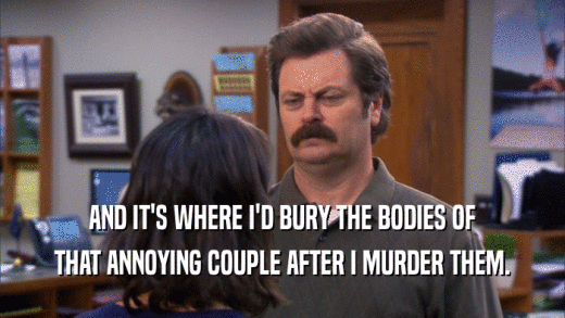 AND IT'S WHERE I'D BURY THE BODIES OF THAT ANNOYING COUPLE AFTER I MURDER THEM. 