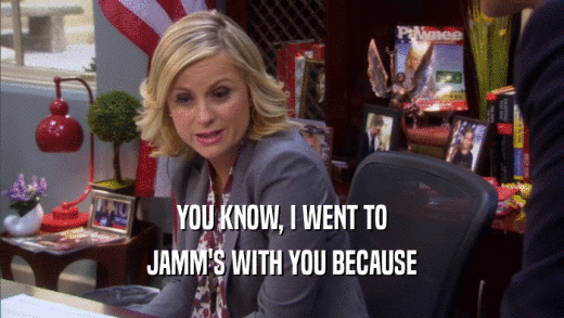 YOU KNOW, I WENT TO JAMM'S WITH YOU BECAUSE 