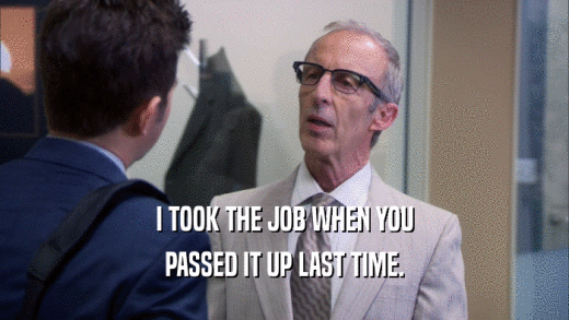 I TOOK THE JOB WHEN YOU PASSED IT UP LAST TIME. 
