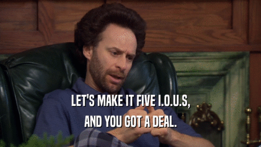 LET'S MAKE IT FIVE I.O.U.S, AND YOU GOT A DEAL. 