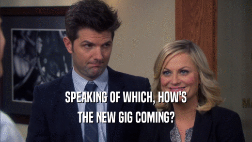 SPEAKING OF WHICH, HOW'S THE NEW GIG COMING? 