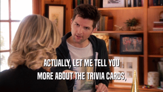ACTUALLY, LET ME TELL YOU MORE ABOUT THE TRIVIA CARDS, 