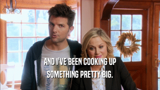 AND I'VE BEEN COOKING UP SOMETHING PRETTY BIG. 