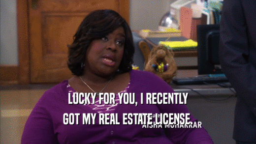 LUCKY FOR YOU, I RECENTLY GOT MY REAL ESTATE LICENSE. 