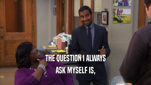 THE QUESTION I ALWAYS ASK MYSELF IS, 