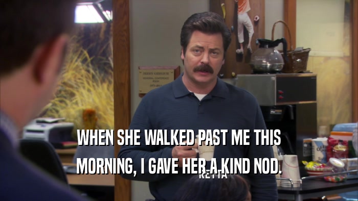 WHEN SHE WALKED PAST ME THIS MORNING, I GAVE HER A KIND NOD. 