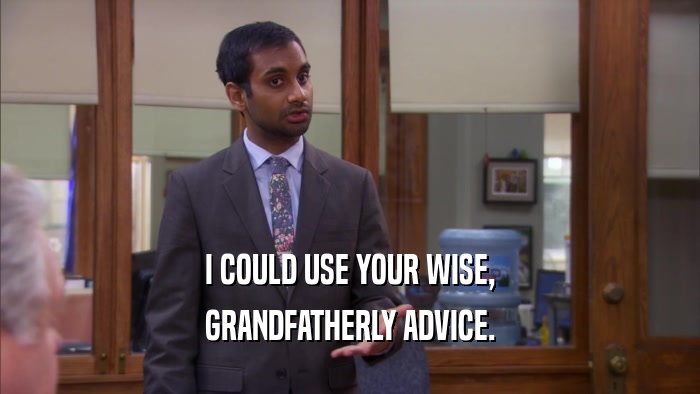 I COULD USE YOUR WISE, GRANDFATHERLY ADVICE. 