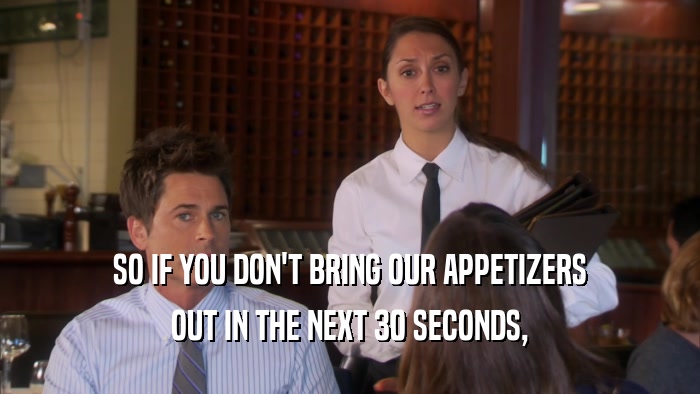 SO IF YOU DON'T BRING OUR APPETIZERS OUT IN THE NEXT 30 SECONDS, 