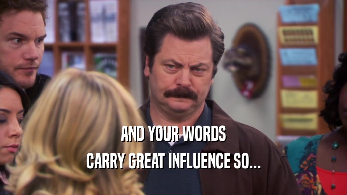AND YOUR WORDS CARRY GREAT INFLUENCE SO... 