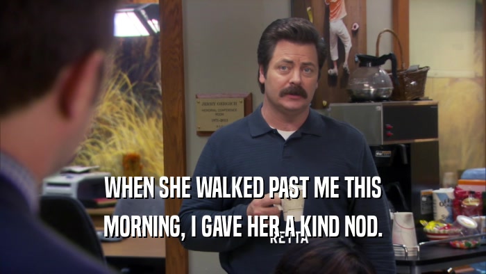 WHEN SHE WALKED PAST ME THIS MORNING, I GAVE HER A KIND NOD. 