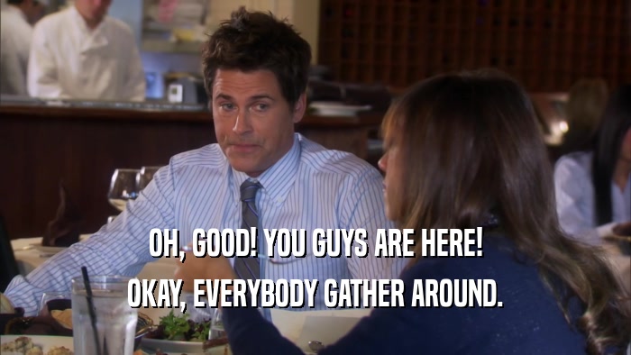 OH, GOOD! YOU GUYS ARE HERE! OKAY, EVERYBODY GATHER AROUND. 