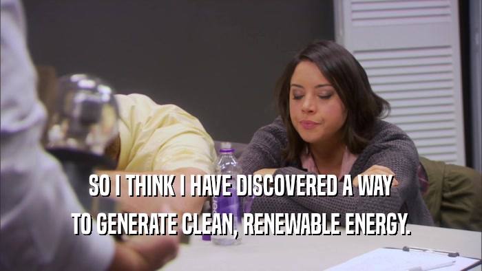 SO I THINK I HAVE DISCOVERED A WAY TO GENERATE CLEAN, RENEWABLE ENERGY. 