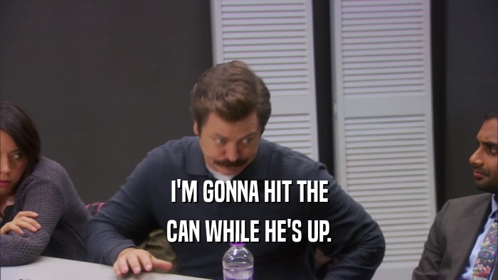 I'M GONNA HIT THE CAN WHILE HE'S UP. 