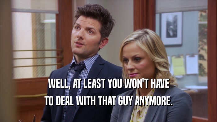 WELL, AT LEAST YOU WON'T HAVE TO DEAL WITH THAT GUY ANYMORE. 