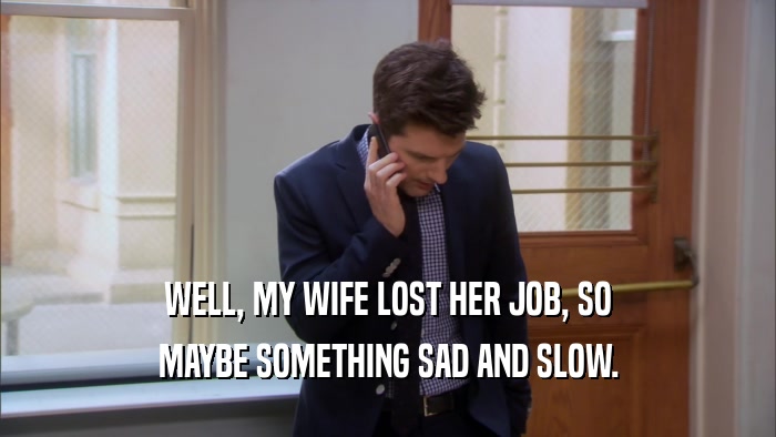 WELL, MY WIFE LOST HER JOB, SO MAYBE SOMETHING SAD AND SLOW. 