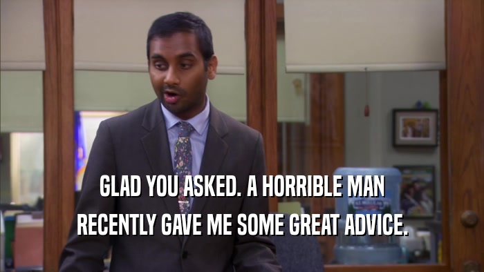 GLAD YOU ASKED. A HORRIBLE MAN RECENTLY GAVE ME SOME GREAT ADVICE. 