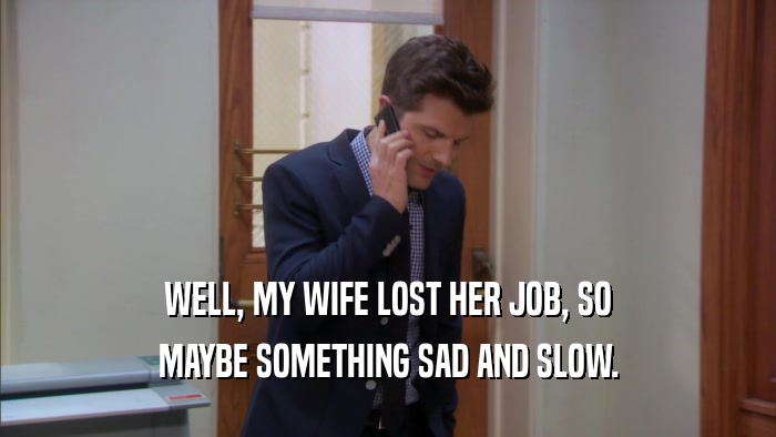 WELL, MY WIFE LOST HER JOB, SO MAYBE SOMETHING SAD AND SLOW. 