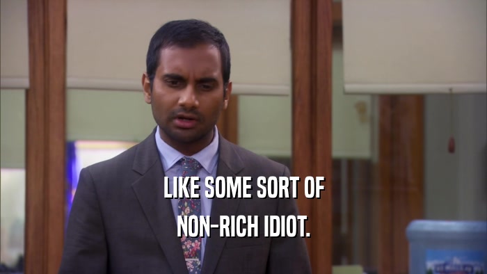LIKE SOME SORT OF NON-RICH IDIOT. 