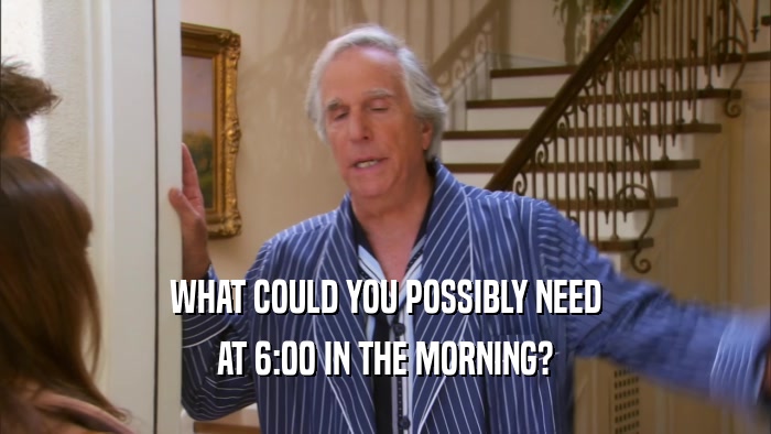 WHAT COULD YOU POSSIBLY NEED AT 6:00 IN THE MORNING? 