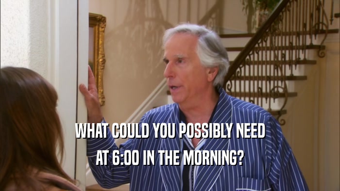WHAT COULD YOU POSSIBLY NEED AT 6:00 IN THE MORNING? 