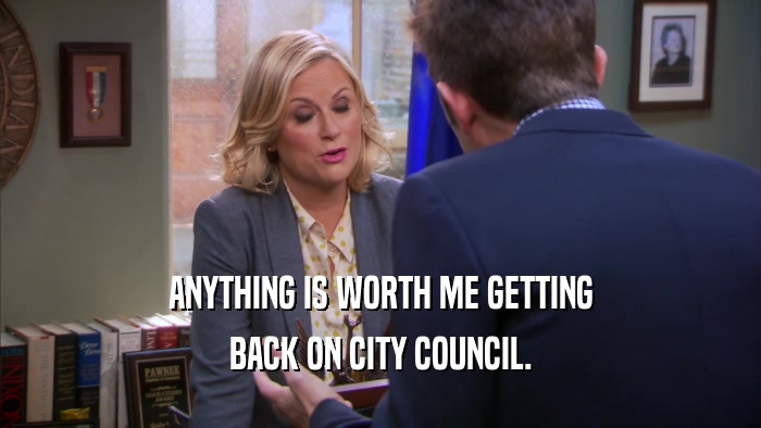 ANYTHING IS WORTH ME GETTING BACK ON CITY COUNCIL. 