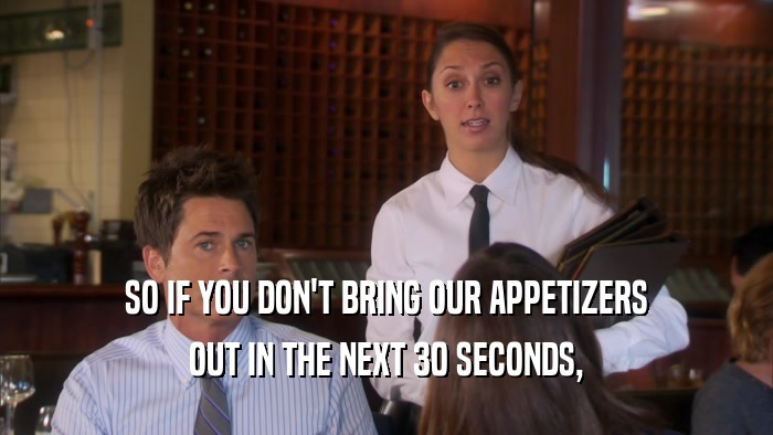 SO IF YOU DON'T BRING OUR APPETIZERS OUT IN THE NEXT 30 SECONDS, 